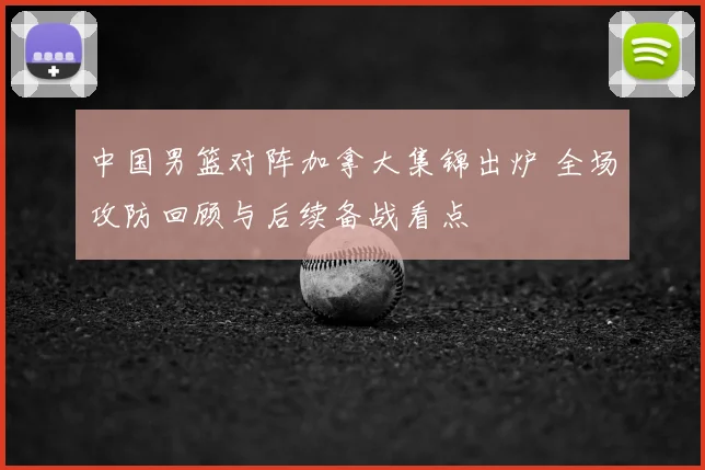 中国男篮对阵加拿大集锦出炉 全场攻防回顾与后续备战看点