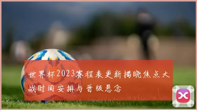 世界杯2023赛程表更新揭晓焦点大战时间安排与晋级悬念