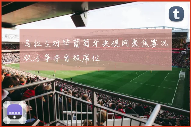 乌拉圭对阵葡萄牙央视网聚焦赛况双方争夺晋级席位