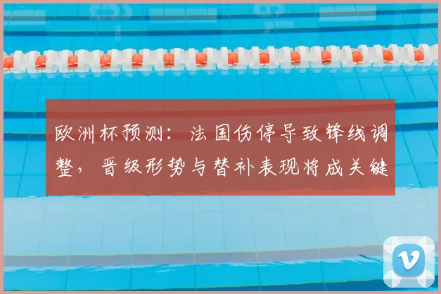 欧洲杯预测：法国伤停导致锋线调整，晋级形势与替补表现将成关键