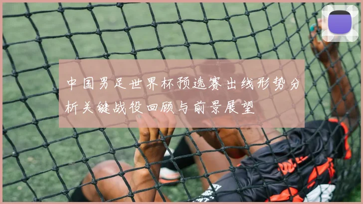中国男足世界杯预选赛出线形势分析关键战役回顾与前景展望