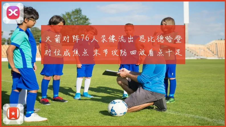 火箭对阵76人录像流出 恩比德哈登对位成焦点 末节攻防回放看点十足