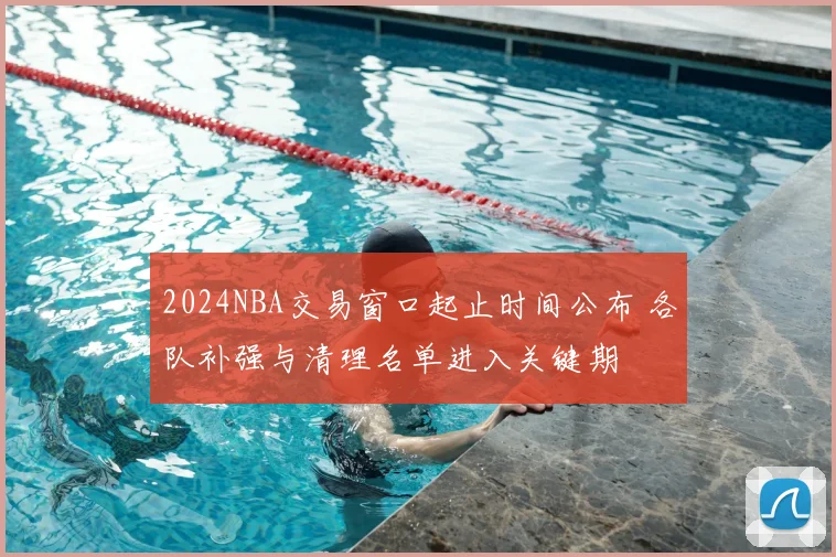 2024NBA交易窗口起止时间公布 各队补强与清理名单进入关键期
