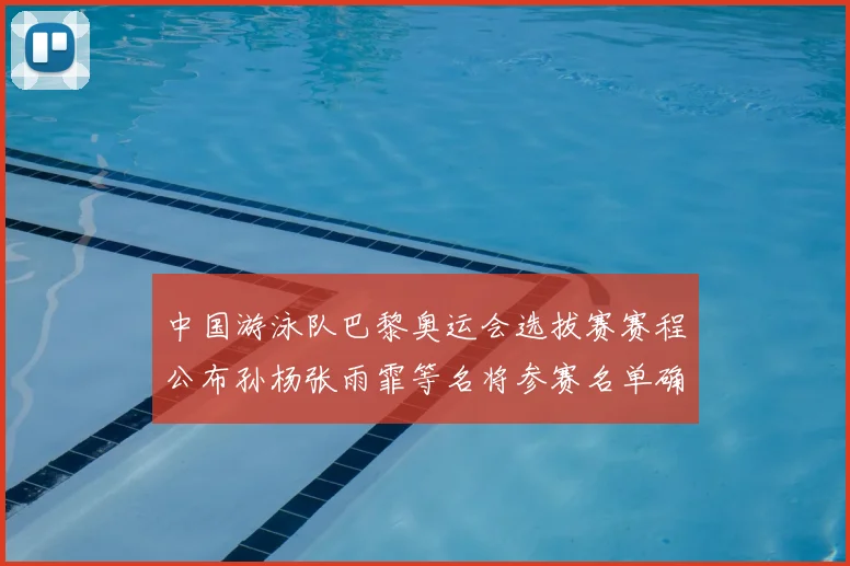 中国游泳队巴黎奥运会选拔赛赛程公布孙杨张雨霏等名将参赛名单确认