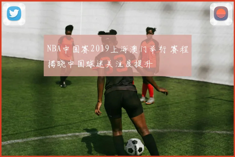 NBA中国赛2019上海澳门举行 赛程揭晓中国球迷关注度提升