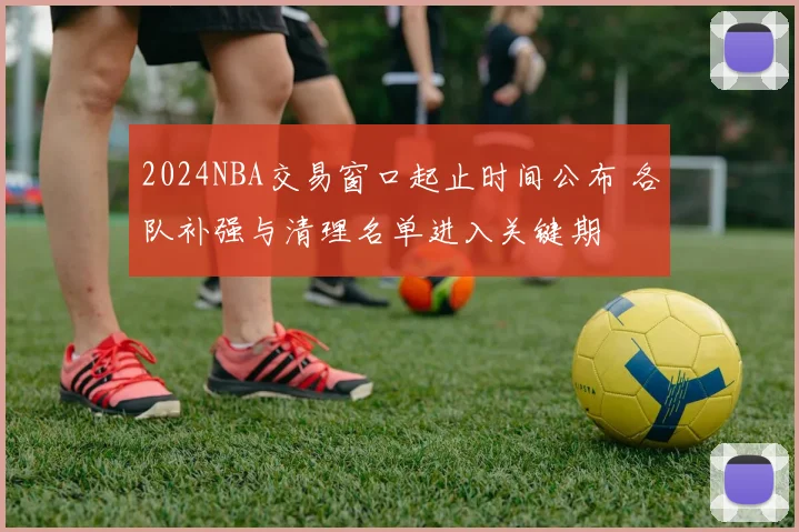 2024NBA交易窗口起止时间公布 各队补强与清理名单进入关键期