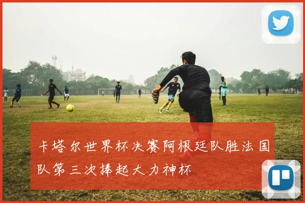 卡塔尔世界杯决赛阿根廷队胜法国队第三次捧起大力神杯