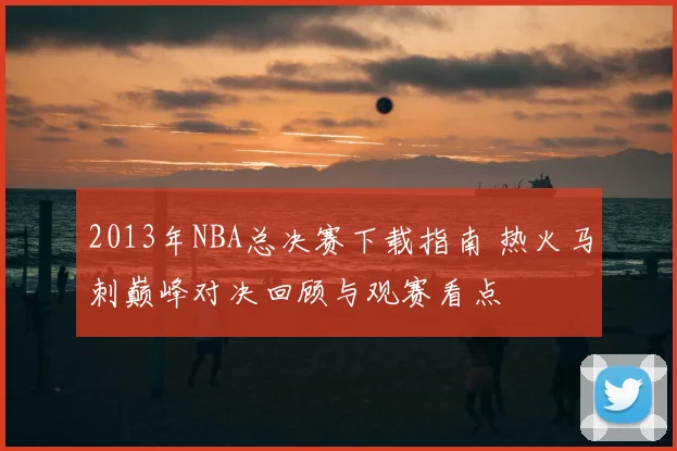 2013年NBA总决赛下载指南 热火马刺巅峰对决回顾与观赛看点