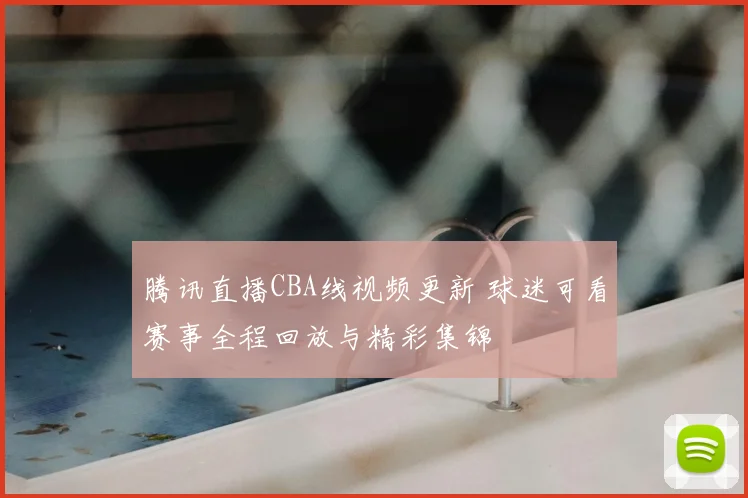 腾讯直播CBA线视频更新 球迷可看赛事全程回放与精彩集锦