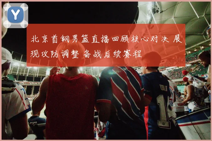 北京首钢男篮直播回顾核心对决 展现攻防调整 备战后续赛程