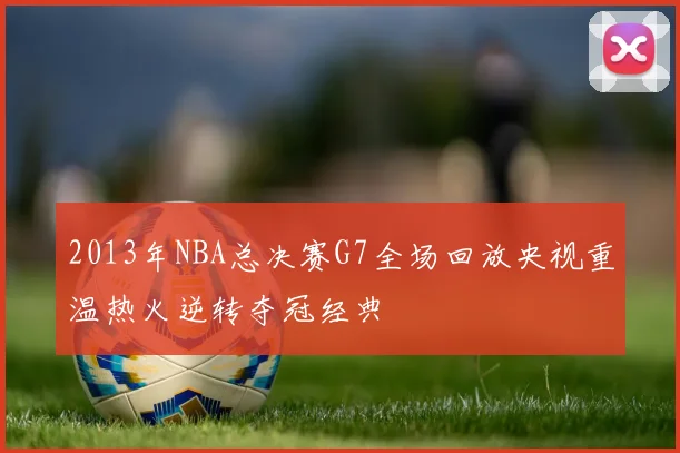 2013年NBA总决赛G7全场回放央视重温热火逆转夺冠经典