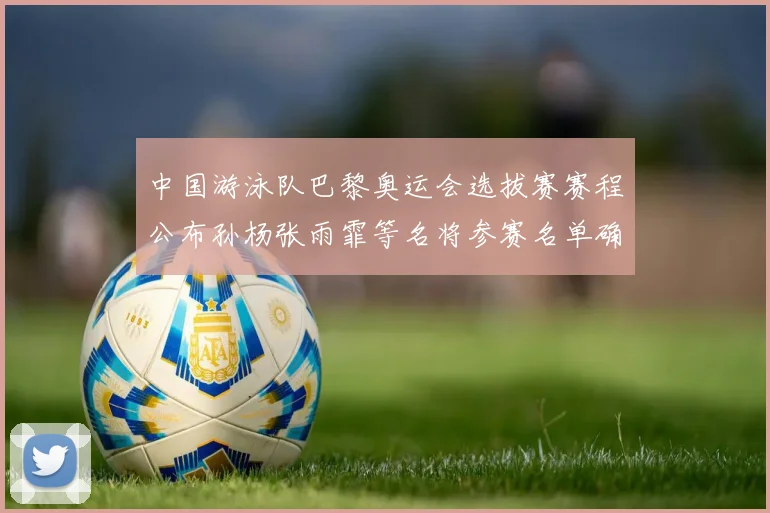 中国游泳队巴黎奥运会选拔赛赛程公布孙杨张雨霏等名将参赛名单确认