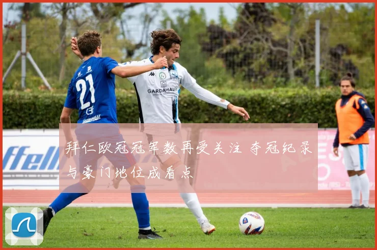 拜仁欧冠冠军数再受关注 夺冠纪录与豪门地位成看点