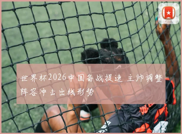 世界杯2026中国备战提速 主帅调整阵容冲击出线形势