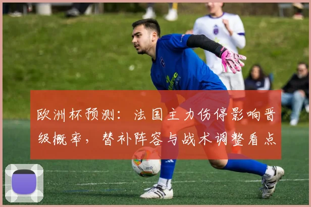 欧洲杯预测：法国主力伤停影响晋级概率，替补阵容与战术调整看点