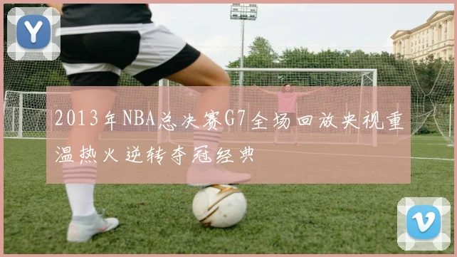 2013年NBA总决赛G7全场回放央视重温热火逆转夺冠经典