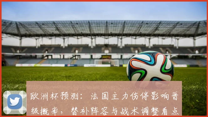 欧洲杯预测：法国主力伤停影响晋级概率，替补阵容与战术调整看点