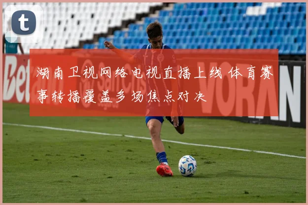湖南卫视网络电视直播上线 体育赛事转播覆盖多场焦点对决