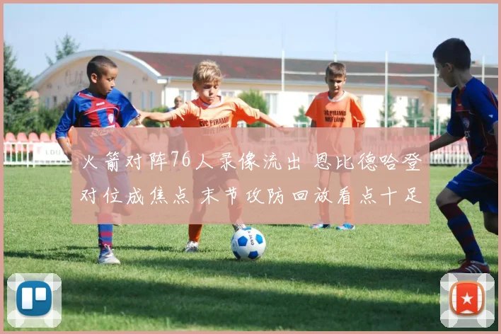 火箭对阵76人录像流出 恩比德哈登对位成焦点 末节攻防回放看点十足