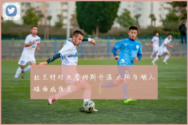 杜兰特对决詹姆斯升温 太阳与湖人碰面成焦点