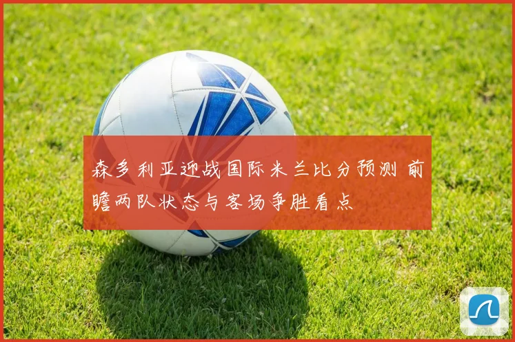 森多利亚迎战国际米兰比分预测 前瞻两队状态与客场争胜看点