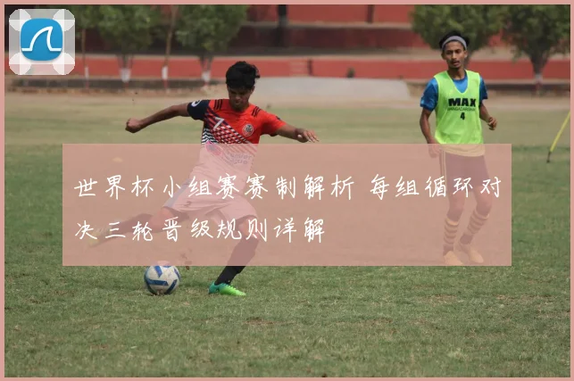 世界杯小组赛赛制解析 每组循环对决三轮晋级规则详解