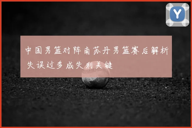 中国男篮对阵南苏丹男篮赛后解析 失误过多成失利关键