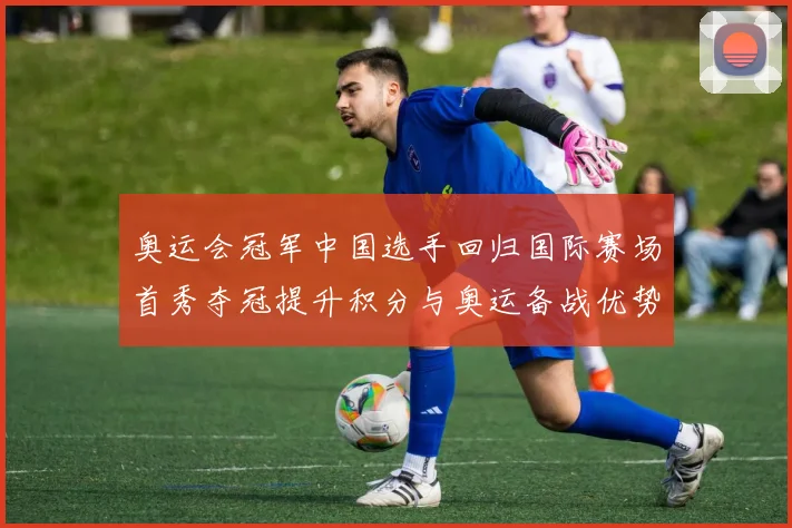 奥运会冠军中国选手回归国际赛场首秀夺冠提升积分与奥运备战优势