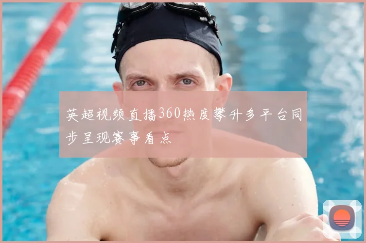 英超视频直播360热度攀升多平台同步呈现赛事看点