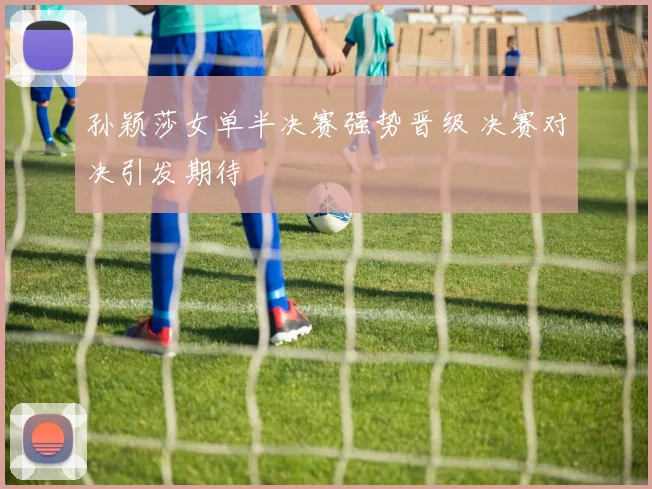 孙颖莎女单半决赛强势晋级 决赛对决引发期待