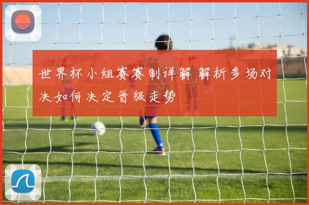 世界杯小组赛赛制详解 解析多场对决如何决定晋级走势